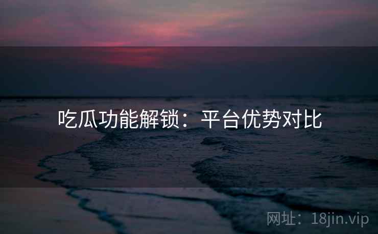 吃瓜功能解锁：平台优势对比