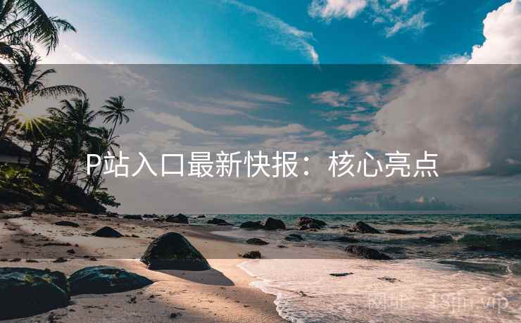 P站入口最新快报：核心亮点